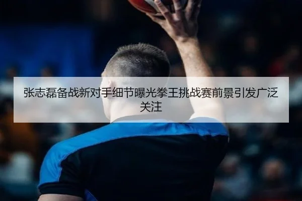 张志磊备战新对手细节曝光拳王挑战赛前景引发广泛关注